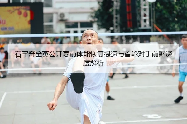 石宇奇全英公开赛前体能恢复提速与首轮对手前瞻深度解析 - kaiyun