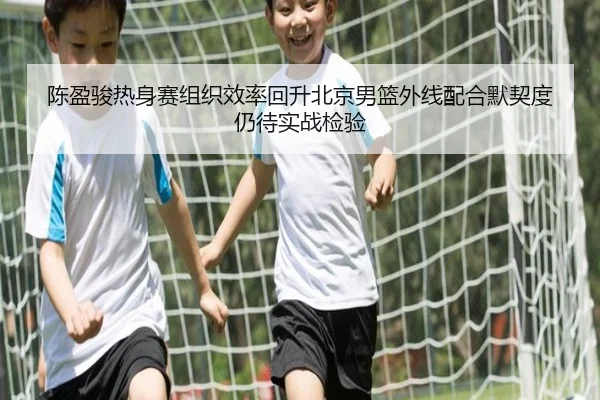 陈盈骏热身赛组织效率回升北京男篮外线配合默契度仍待实战检验 - kaiyun